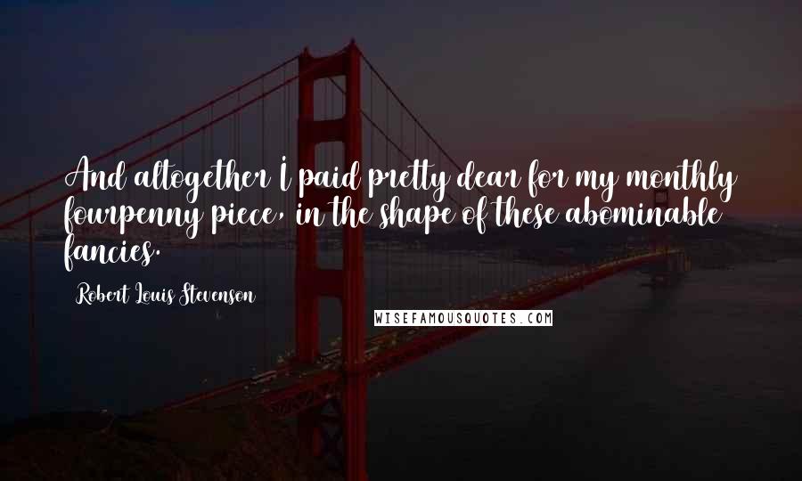 Robert Louis Stevenson Quotes: And altogether I paid pretty dear for my monthly fourpenny piece, in the shape of these abominable fancies.