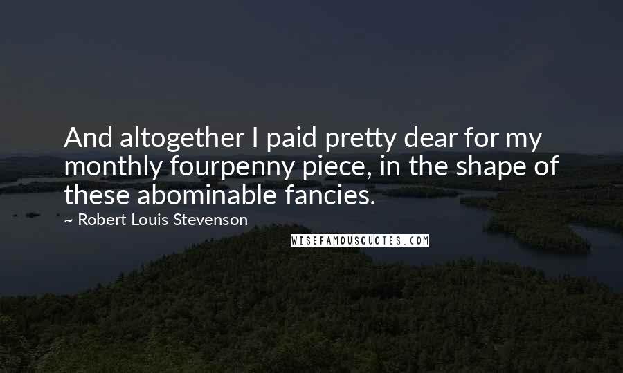 Robert Louis Stevenson Quotes: And altogether I paid pretty dear for my monthly fourpenny piece, in the shape of these abominable fancies.