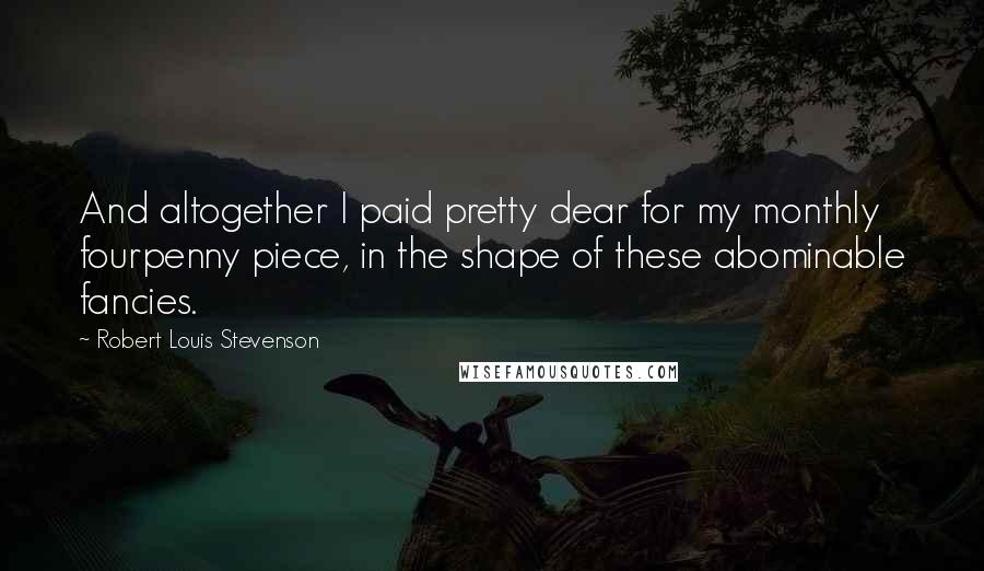 Robert Louis Stevenson Quotes: And altogether I paid pretty dear for my monthly fourpenny piece, in the shape of these abominable fancies.