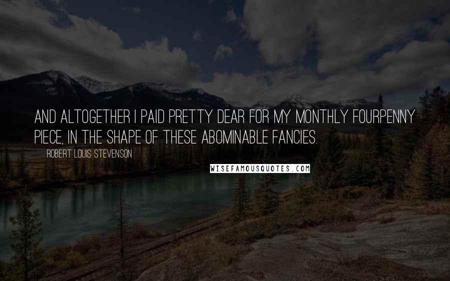 Robert Louis Stevenson Quotes: And altogether I paid pretty dear for my monthly fourpenny piece, in the shape of these abominable fancies.