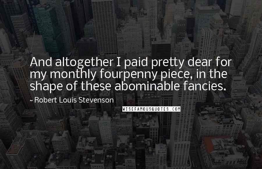 Robert Louis Stevenson Quotes: And altogether I paid pretty dear for my monthly fourpenny piece, in the shape of these abominable fancies.