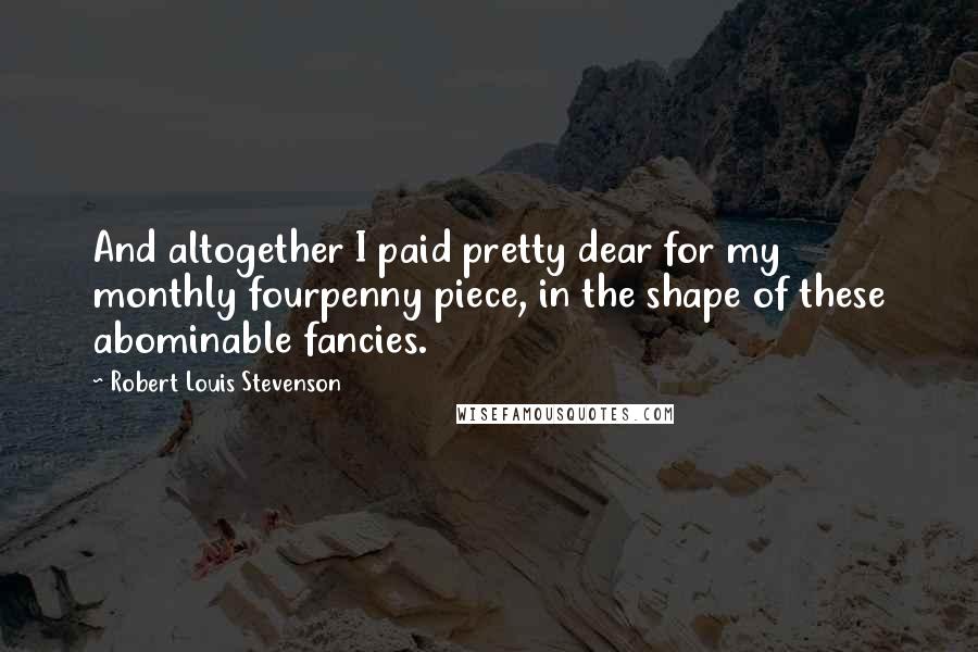 Robert Louis Stevenson Quotes: And altogether I paid pretty dear for my monthly fourpenny piece, in the shape of these abominable fancies.