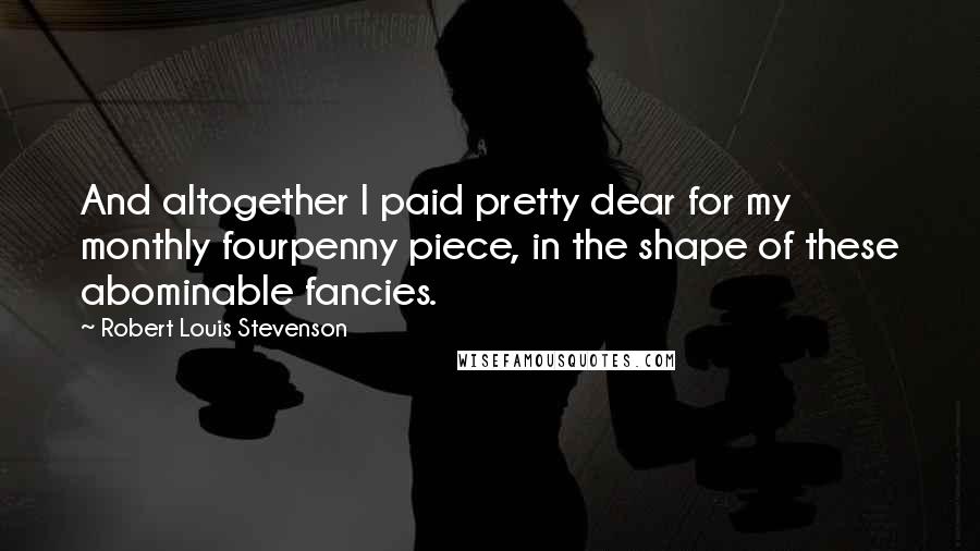Robert Louis Stevenson Quotes: And altogether I paid pretty dear for my monthly fourpenny piece, in the shape of these abominable fancies.