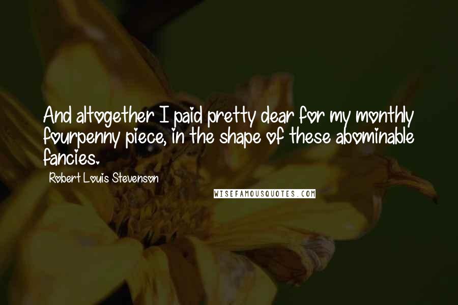 Robert Louis Stevenson Quotes: And altogether I paid pretty dear for my monthly fourpenny piece, in the shape of these abominable fancies.