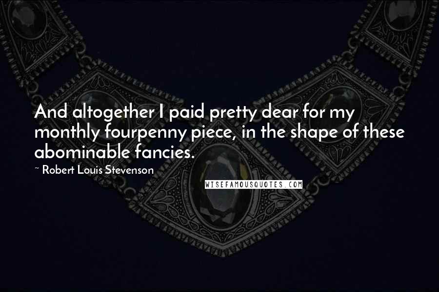 Robert Louis Stevenson Quotes: And altogether I paid pretty dear for my monthly fourpenny piece, in the shape of these abominable fancies.