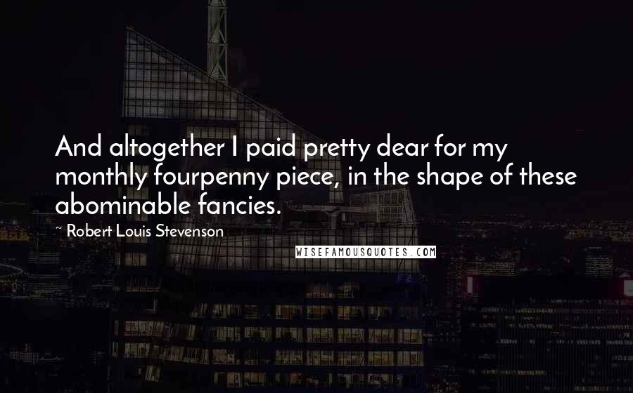 Robert Louis Stevenson Quotes: And altogether I paid pretty dear for my monthly fourpenny piece, in the shape of these abominable fancies.