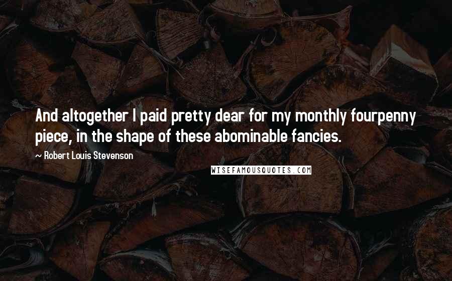 Robert Louis Stevenson Quotes: And altogether I paid pretty dear for my monthly fourpenny piece, in the shape of these abominable fancies.
