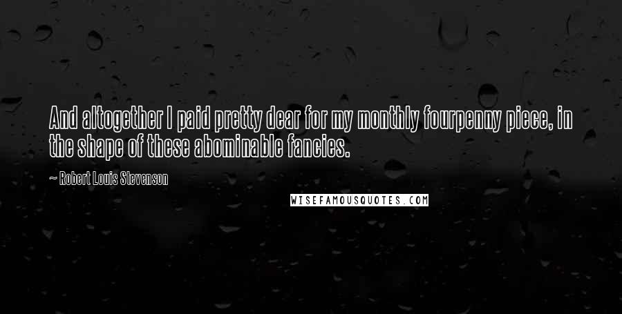 Robert Louis Stevenson Quotes: And altogether I paid pretty dear for my monthly fourpenny piece, in the shape of these abominable fancies.
