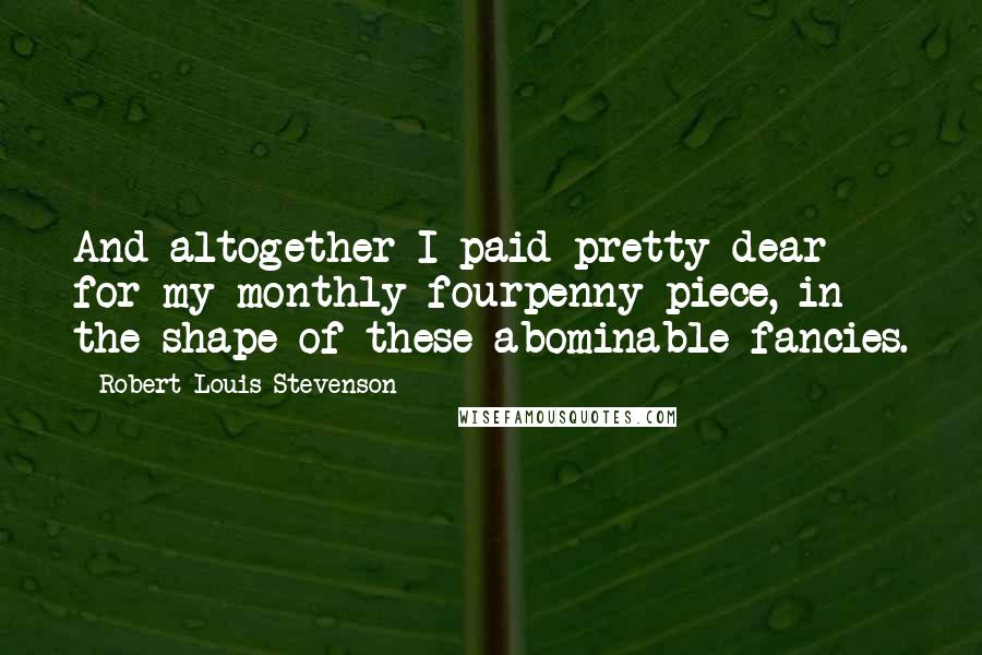 Robert Louis Stevenson Quotes: And altogether I paid pretty dear for my monthly fourpenny piece, in the shape of these abominable fancies.