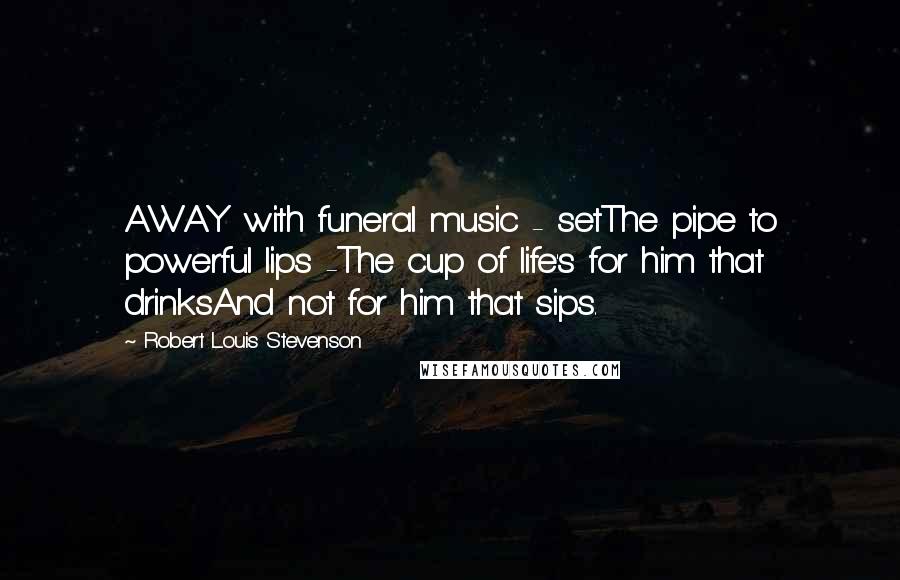 Robert Louis Stevenson Quotes: AWAY with funeral music - setThe pipe to powerful lips -The cup of life's for him that drinksAnd not for him that sips.