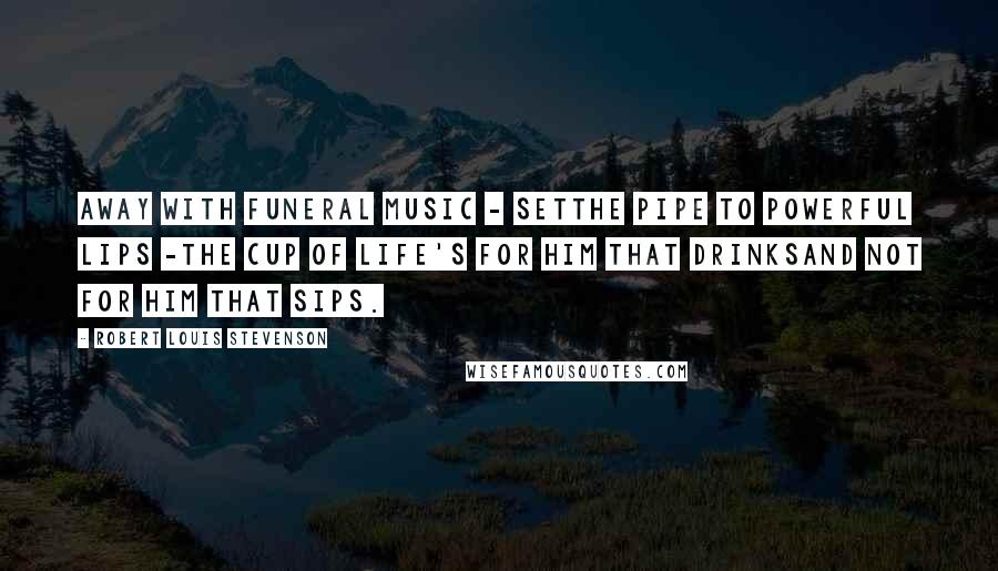 Robert Louis Stevenson Quotes: AWAY with funeral music - setThe pipe to powerful lips -The cup of life's for him that drinksAnd not for him that sips.