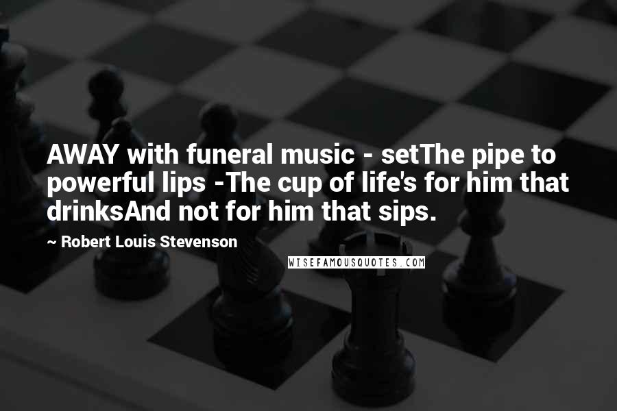 Robert Louis Stevenson Quotes: AWAY with funeral music - setThe pipe to powerful lips -The cup of life's for him that drinksAnd not for him that sips.