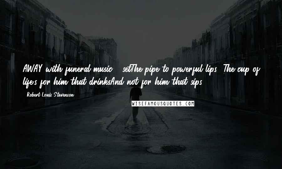 Robert Louis Stevenson Quotes: AWAY with funeral music - setThe pipe to powerful lips -The cup of life's for him that drinksAnd not for him that sips.