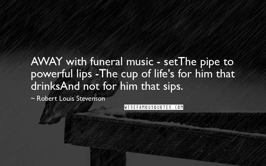 Robert Louis Stevenson Quotes: AWAY with funeral music - setThe pipe to powerful lips -The cup of life's for him that drinksAnd not for him that sips.