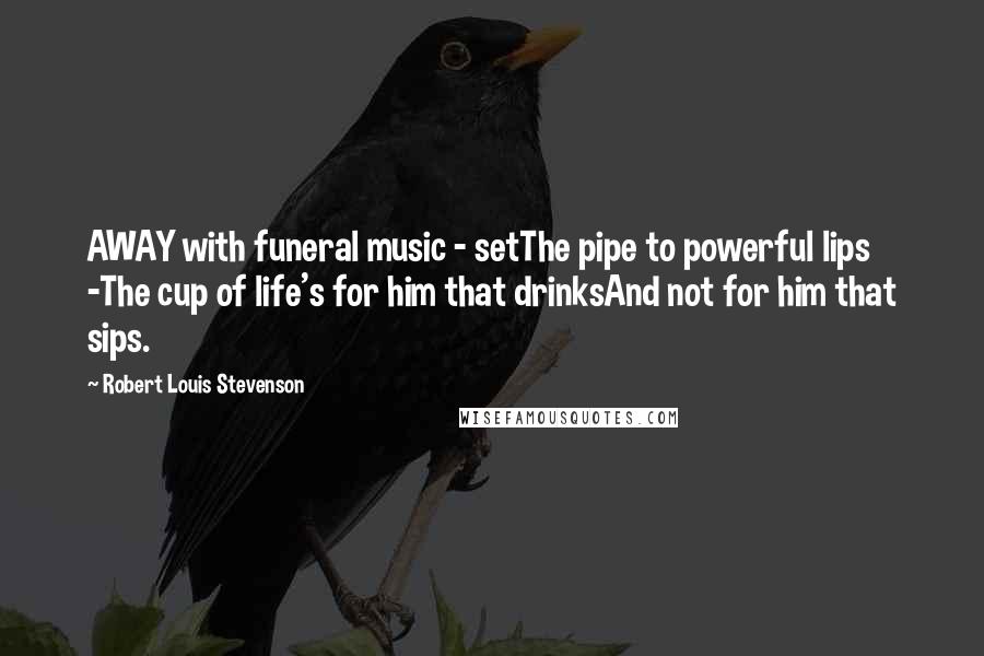 Robert Louis Stevenson Quotes: AWAY with funeral music - setThe pipe to powerful lips -The cup of life's for him that drinksAnd not for him that sips.