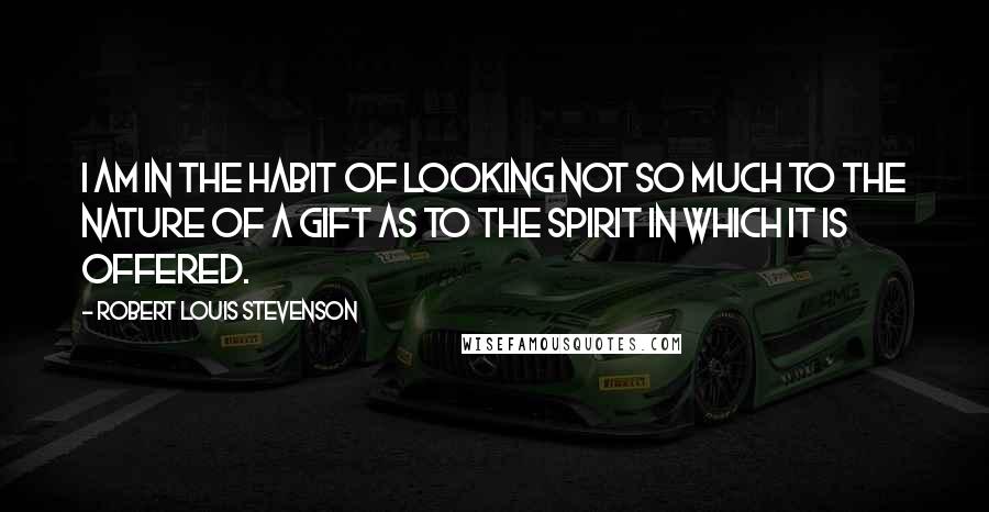 Robert Louis Stevenson Quotes: I am in the habit of looking not so much to the nature of a gift as to the spirit in which it is offered.