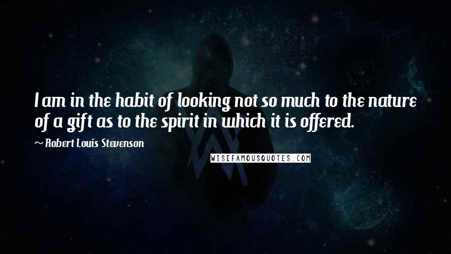 Robert Louis Stevenson Quotes: I am in the habit of looking not so much to the nature of a gift as to the spirit in which it is offered.
