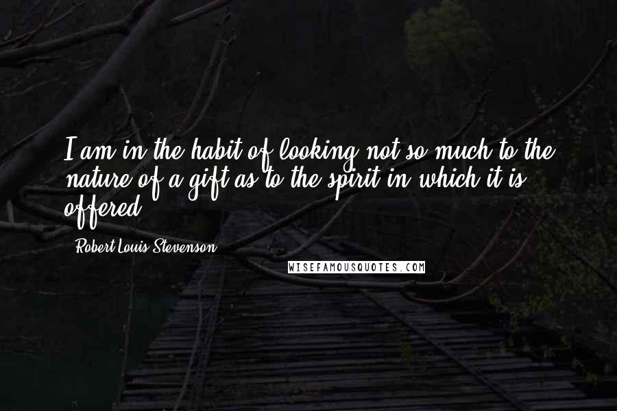 Robert Louis Stevenson Quotes: I am in the habit of looking not so much to the nature of a gift as to the spirit in which it is offered.