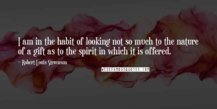 Robert Louis Stevenson Quotes: I am in the habit of looking not so much to the nature of a gift as to the spirit in which it is offered.