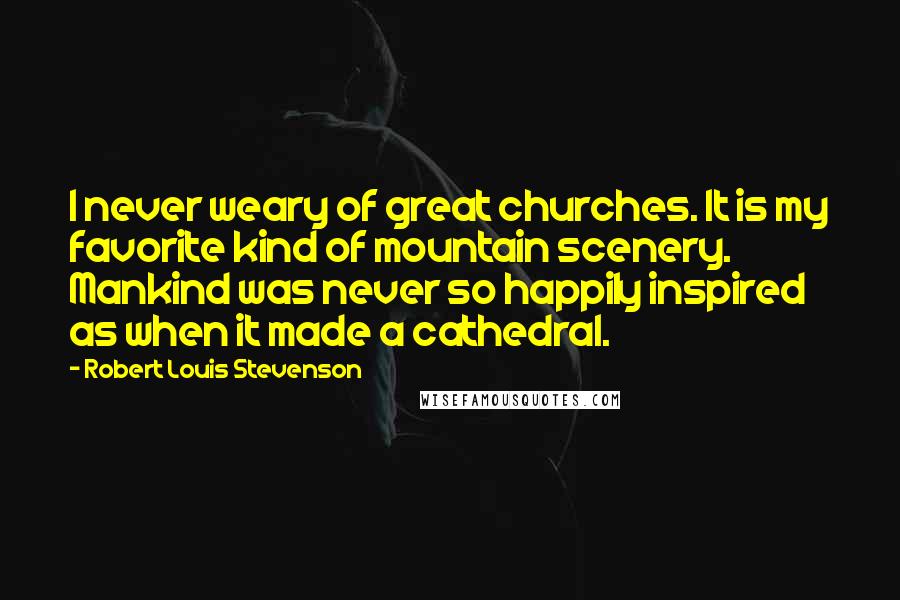 Robert Louis Stevenson Quotes: I never weary of great churches. It is my favorite kind of mountain scenery. Mankind was never so happily inspired as when it made a cathedral.