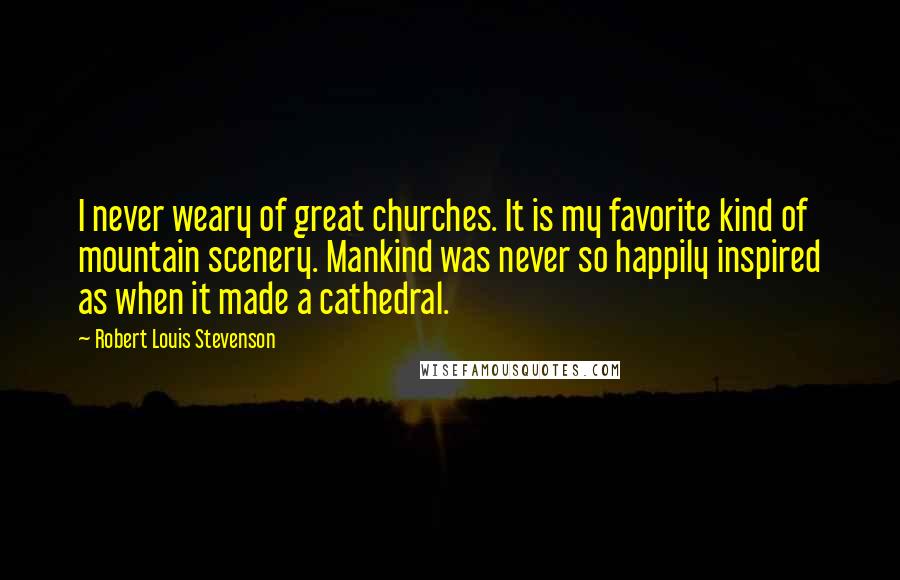 Robert Louis Stevenson Quotes: I never weary of great churches. It is my favorite kind of mountain scenery. Mankind was never so happily inspired as when it made a cathedral.