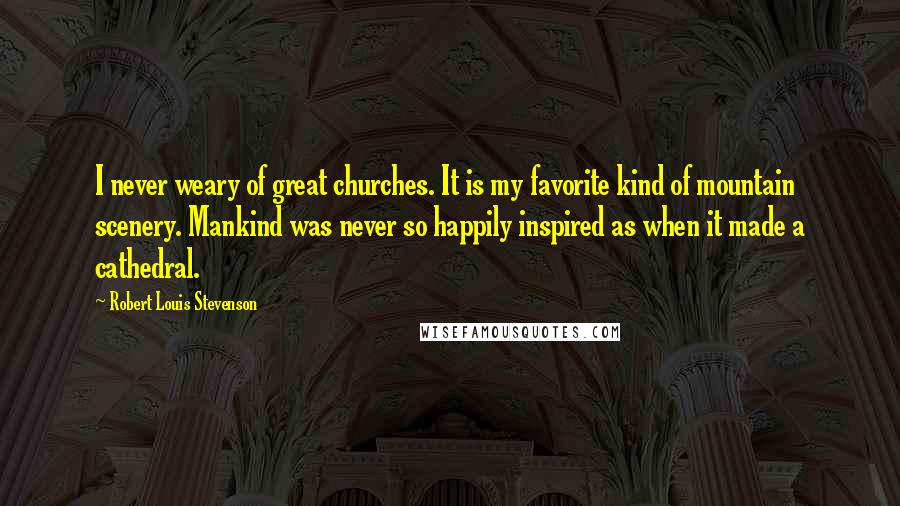 Robert Louis Stevenson Quotes: I never weary of great churches. It is my favorite kind of mountain scenery. Mankind was never so happily inspired as when it made a cathedral.