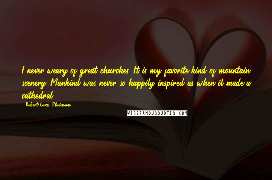 Robert Louis Stevenson Quotes: I never weary of great churches. It is my favorite kind of mountain scenery. Mankind was never so happily inspired as when it made a cathedral.