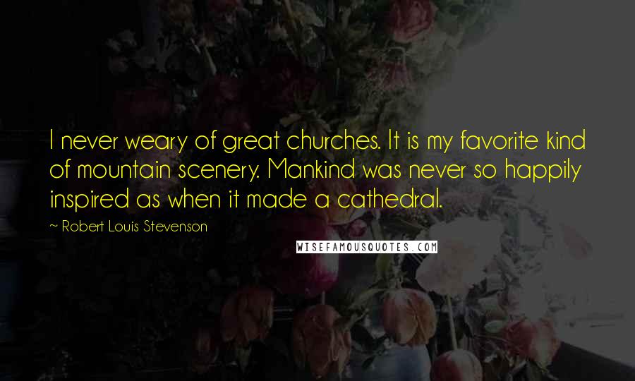 Robert Louis Stevenson Quotes: I never weary of great churches. It is my favorite kind of mountain scenery. Mankind was never so happily inspired as when it made a cathedral.