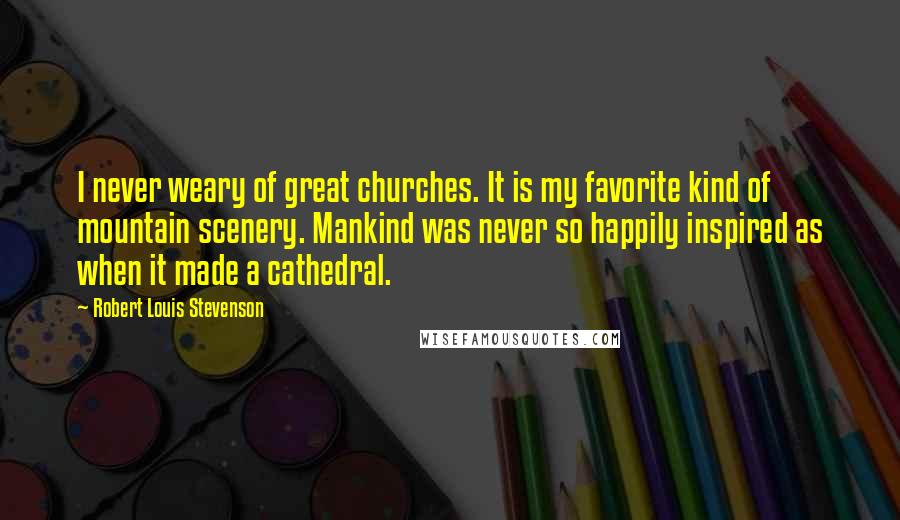 Robert Louis Stevenson Quotes: I never weary of great churches. It is my favorite kind of mountain scenery. Mankind was never so happily inspired as when it made a cathedral.