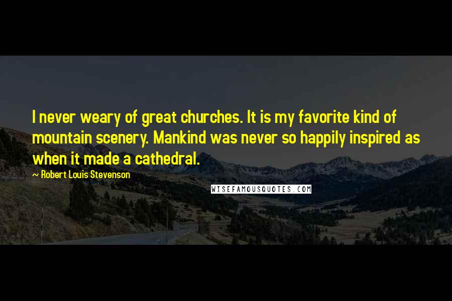 Robert Louis Stevenson Quotes: I never weary of great churches. It is my favorite kind of mountain scenery. Mankind was never so happily inspired as when it made a cathedral.