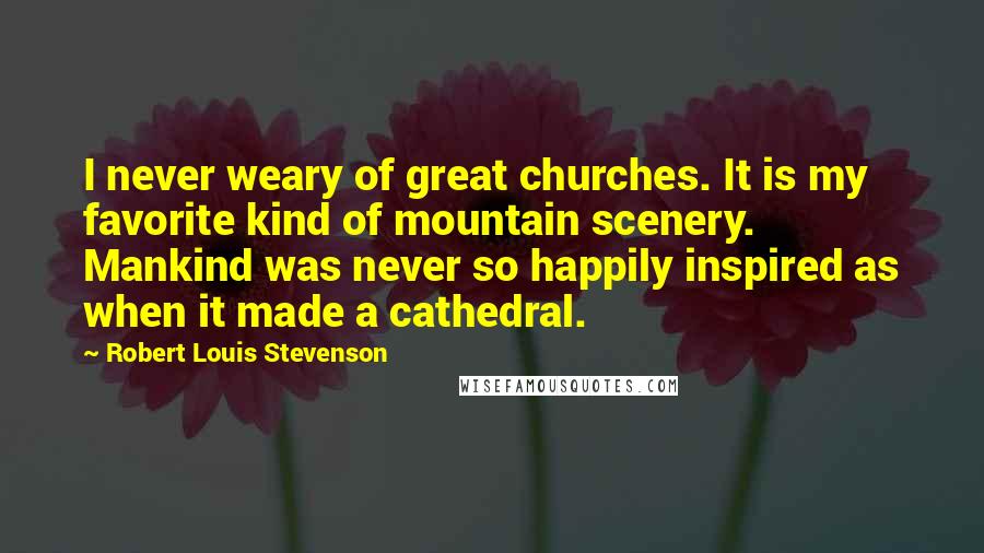Robert Louis Stevenson Quotes: I never weary of great churches. It is my favorite kind of mountain scenery. Mankind was never so happily inspired as when it made a cathedral.