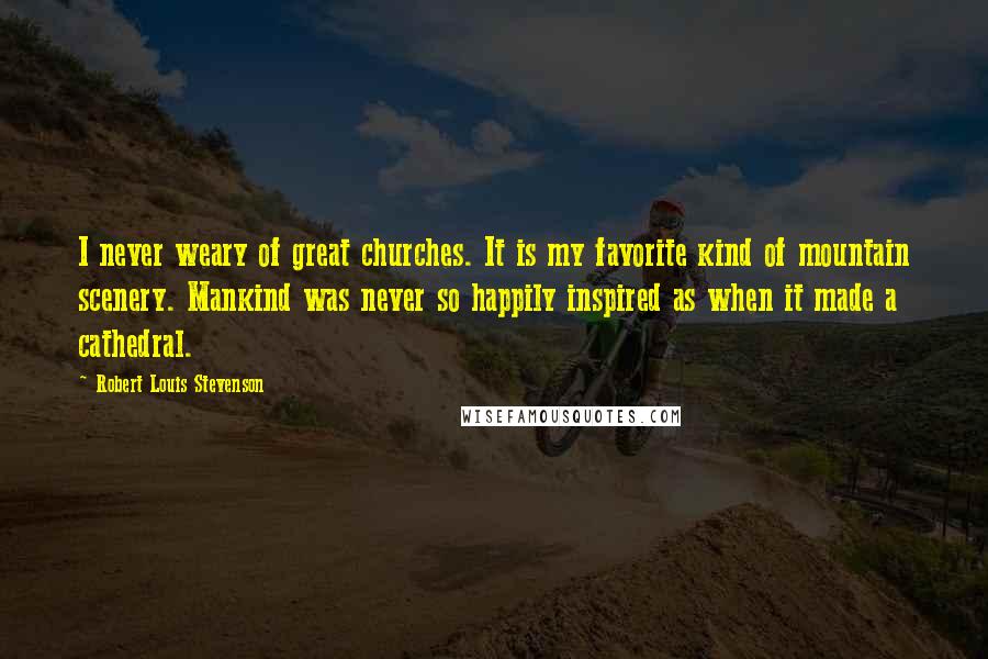 Robert Louis Stevenson Quotes: I never weary of great churches. It is my favorite kind of mountain scenery. Mankind was never so happily inspired as when it made a cathedral.