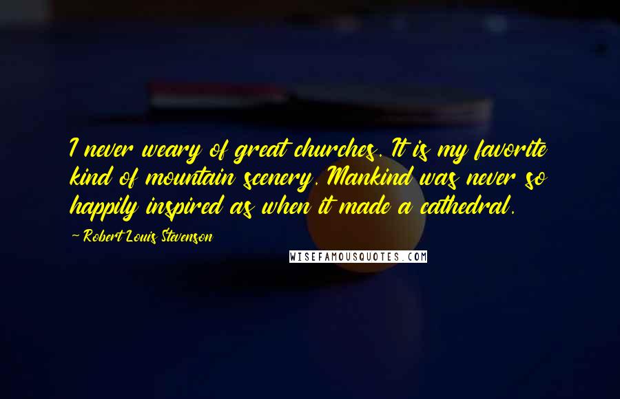 Robert Louis Stevenson Quotes: I never weary of great churches. It is my favorite kind of mountain scenery. Mankind was never so happily inspired as when it made a cathedral.