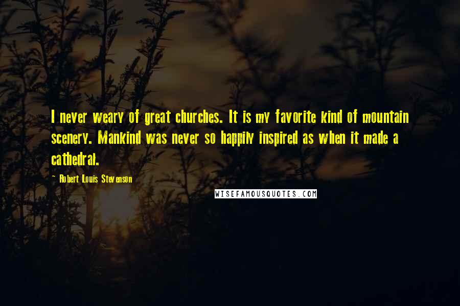 Robert Louis Stevenson Quotes: I never weary of great churches. It is my favorite kind of mountain scenery. Mankind was never so happily inspired as when it made a cathedral.