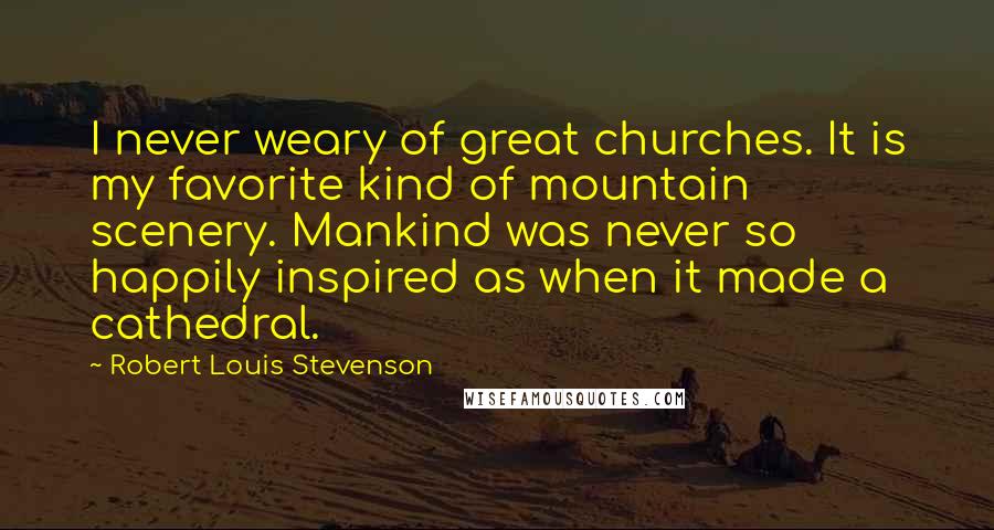 Robert Louis Stevenson Quotes: I never weary of great churches. It is my favorite kind of mountain scenery. Mankind was never so happily inspired as when it made a cathedral.