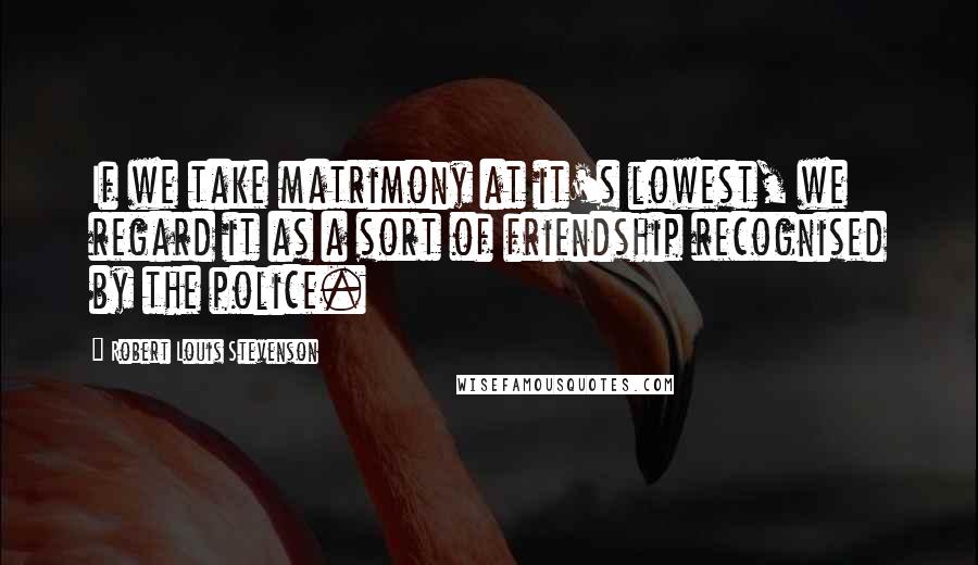Robert Louis Stevenson Quotes: If we take matrimony at it's lowest, we regard it as a sort of friendship recognised by the police.