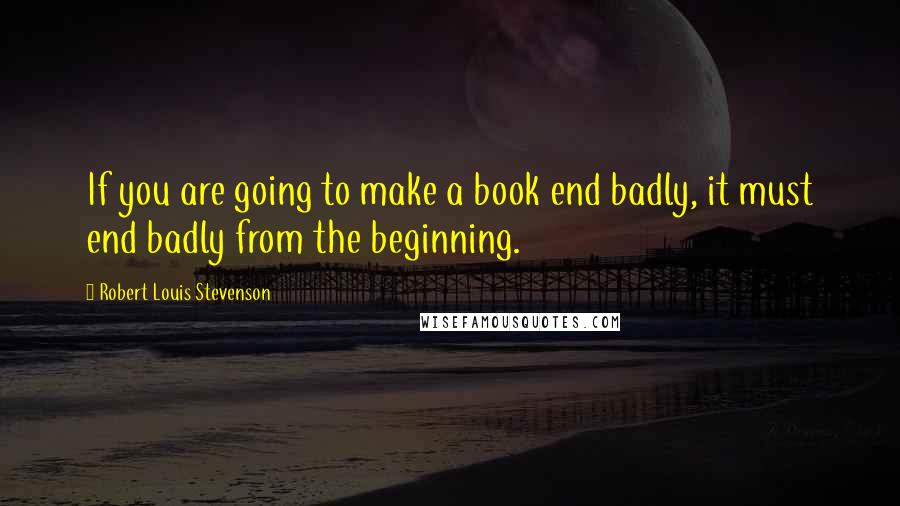 Robert Louis Stevenson Quotes: If you are going to make a book end badly, it must end badly from the beginning.