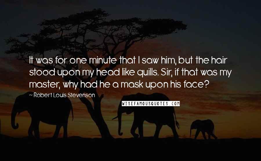 Robert Louis Stevenson Quotes: It was for one minute that I saw him, but the hair stood upon my head like quills. Sir, if that was my master, why had he a mask upon his face?