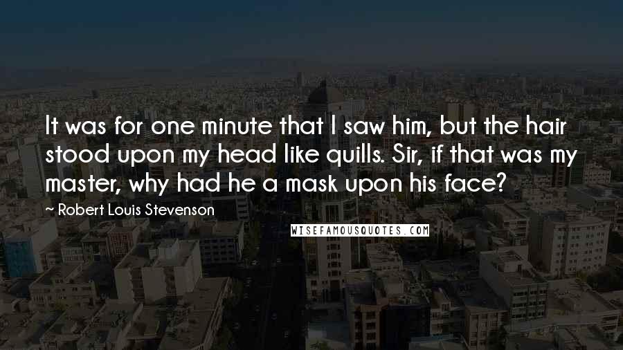 Robert Louis Stevenson Quotes: It was for one minute that I saw him, but the hair stood upon my head like quills. Sir, if that was my master, why had he a mask upon his face?