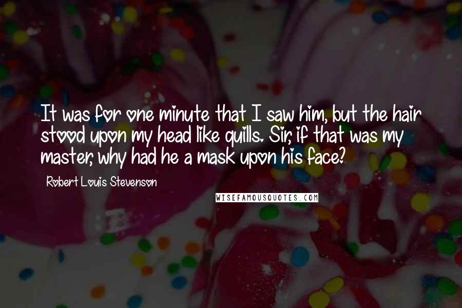 Robert Louis Stevenson Quotes: It was for one minute that I saw him, but the hair stood upon my head like quills. Sir, if that was my master, why had he a mask upon his face?