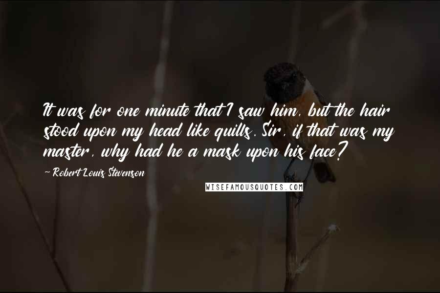 Robert Louis Stevenson Quotes: It was for one minute that I saw him, but the hair stood upon my head like quills. Sir, if that was my master, why had he a mask upon his face?