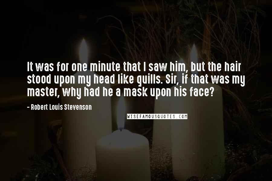 Robert Louis Stevenson Quotes: It was for one minute that I saw him, but the hair stood upon my head like quills. Sir, if that was my master, why had he a mask upon his face?