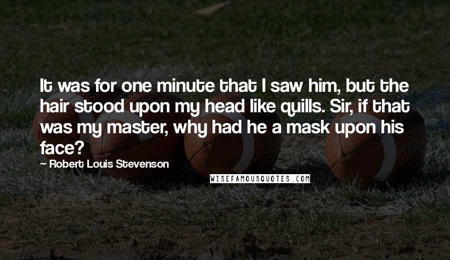 Robert Louis Stevenson Quotes: It was for one minute that I saw him, but the hair stood upon my head like quills. Sir, if that was my master, why had he a mask upon his face?