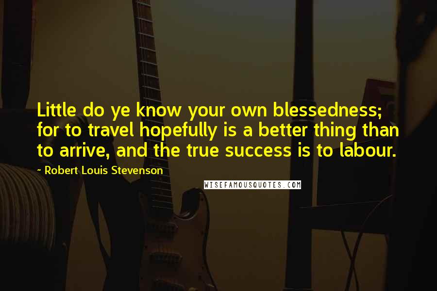 Robert Louis Stevenson Quotes: Little do ye know your own blessedness; for to travel hopefully is a better thing than to arrive, and the true success is to labour.