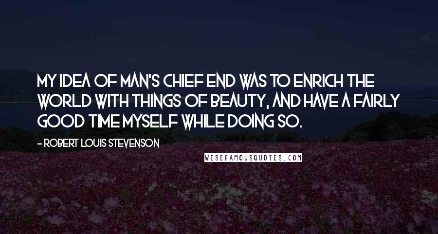 Robert Louis Stevenson Quotes: My idea of man's chief end was to enrich the world with things of beauty, and have a fairly good time myself while doing so.