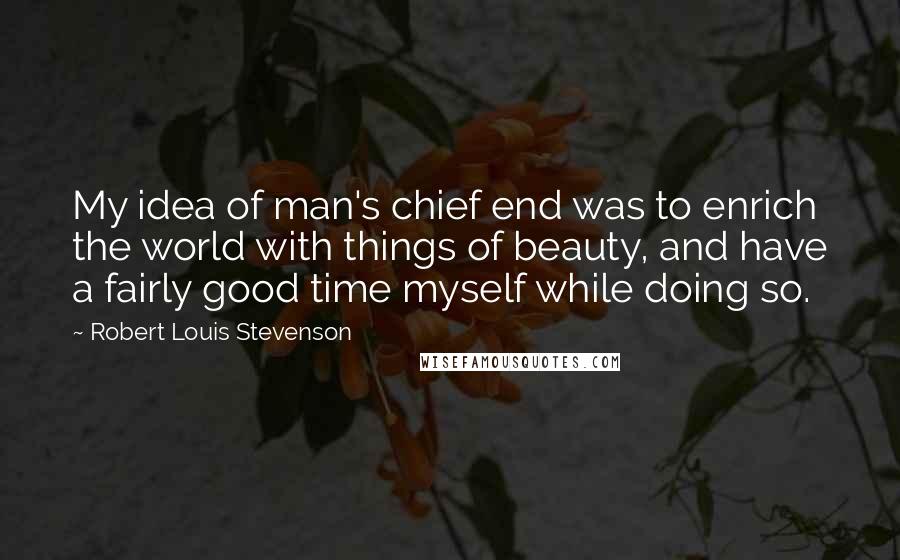 Robert Louis Stevenson Quotes: My idea of man's chief end was to enrich the world with things of beauty, and have a fairly good time myself while doing so.