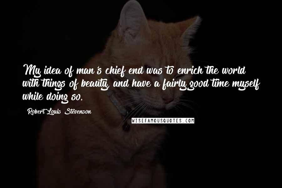 Robert Louis Stevenson Quotes: My idea of man's chief end was to enrich the world with things of beauty, and have a fairly good time myself while doing so.