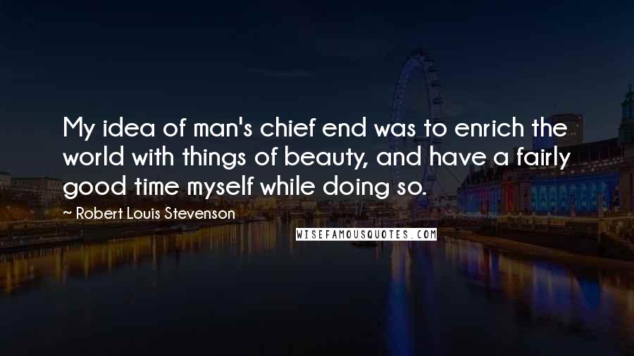 Robert Louis Stevenson Quotes: My idea of man's chief end was to enrich the world with things of beauty, and have a fairly good time myself while doing so.