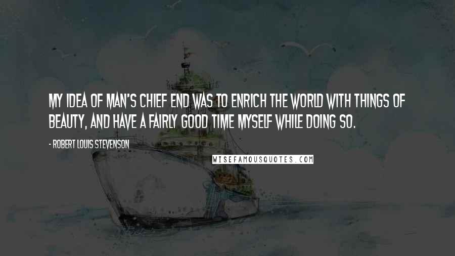 Robert Louis Stevenson Quotes: My idea of man's chief end was to enrich the world with things of beauty, and have a fairly good time myself while doing so.