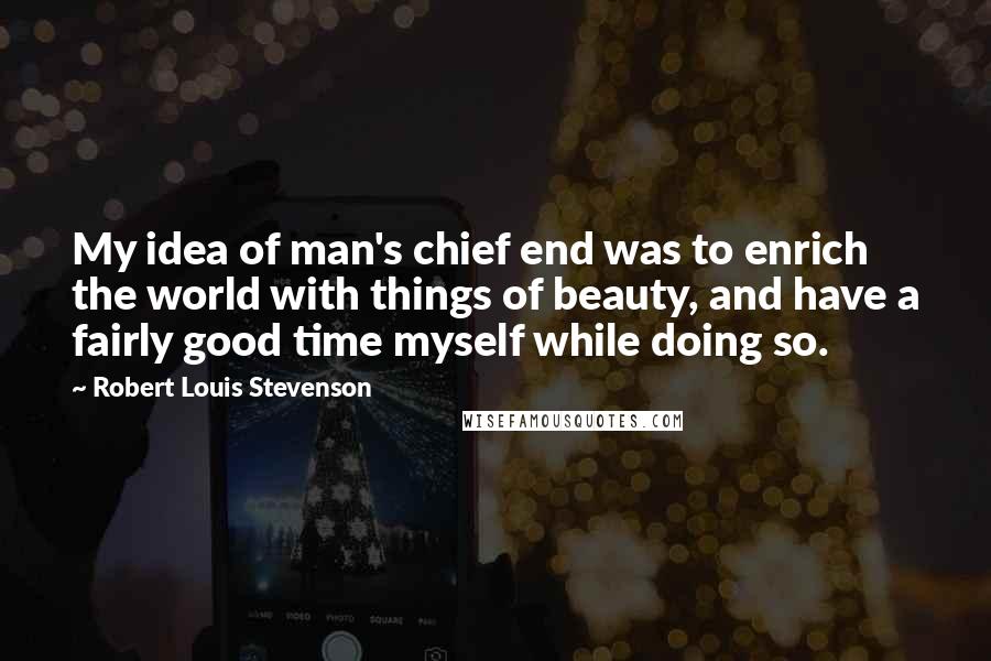 Robert Louis Stevenson Quotes: My idea of man's chief end was to enrich the world with things of beauty, and have a fairly good time myself while doing so.